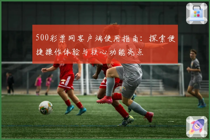 500彩票网客户端使用指南：探索便捷操作体验与核心功能亮点