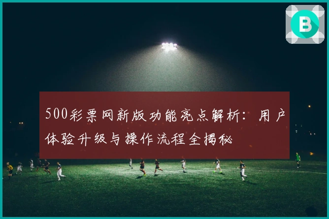 500彩票网新版功能亮点解析：用户体验升级与操作流程全揭秘