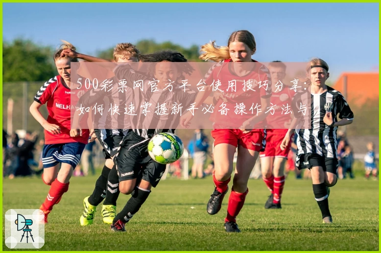 500彩票网官方平台使用技巧分享：如何快速掌握新手必备操作方法与功能亮点解析