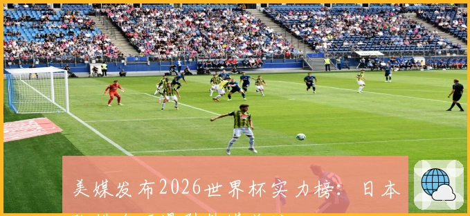 美媒发布2026世界杯实力榜：日本队排名下滑引韩媒关注
