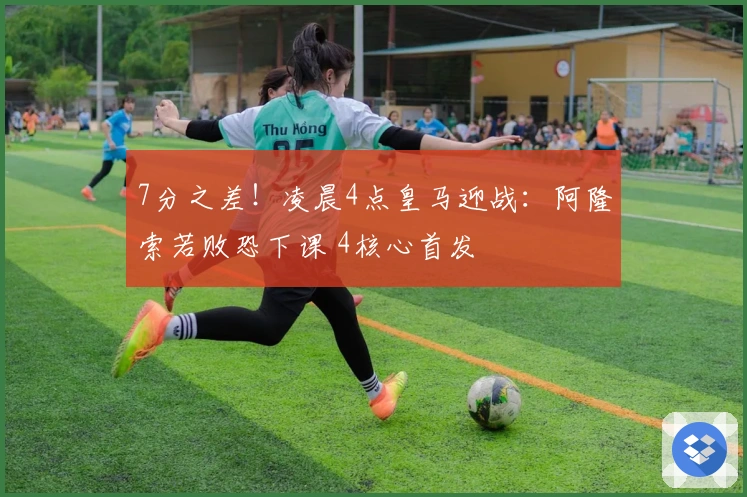 7分之差！凌晨4点皇马迎战：阿隆索若败恐下课 4核心首发