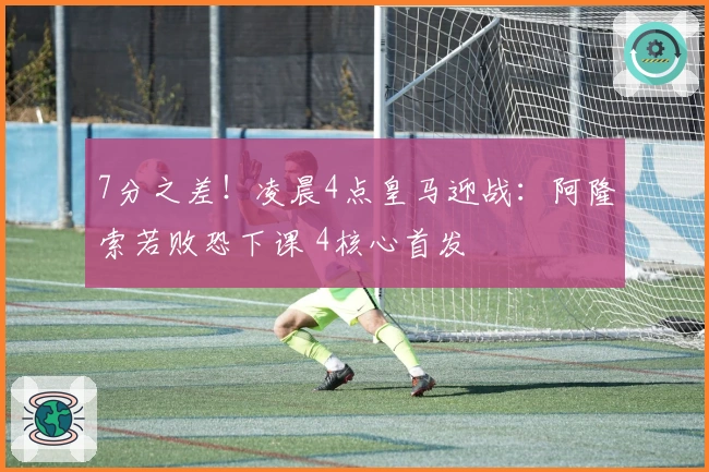 7分之差！凌晨4点皇马迎战：阿隆索若败恐下课 4核心首发