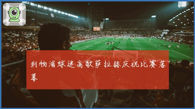 利物浦球迷高歌萨拉赫庆祝比赛落幕