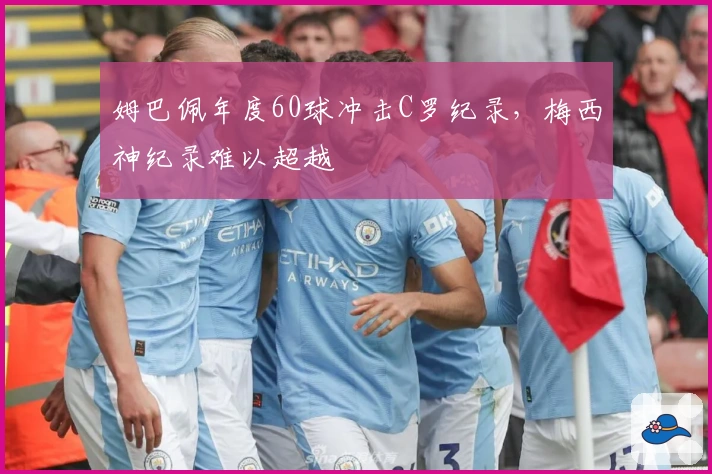 姆巴佩年度60球冲击C罗纪录，梅西神纪录难以超越