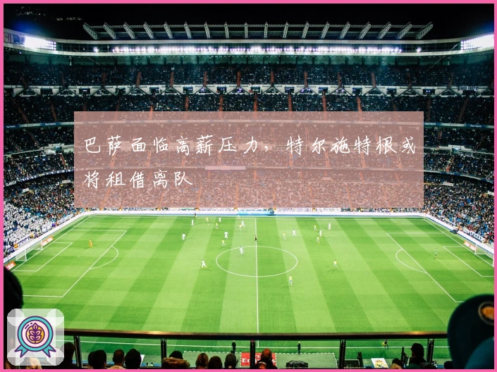 巴萨面临高薪压力，特尔施特根或将租借离队