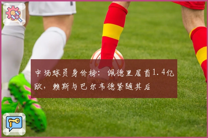 中场球员身价榜：佩德里居首1.4亿欧，赖斯与巴尔韦德紧随其后