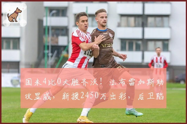 国米4比0大胜齐沃!法布雷加斯助攻显威,新援2450万出彩,后卫陷困境