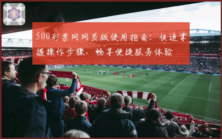 500彩票网网页版使用指南：快速掌握操作步骤，畅享便捷服务体验