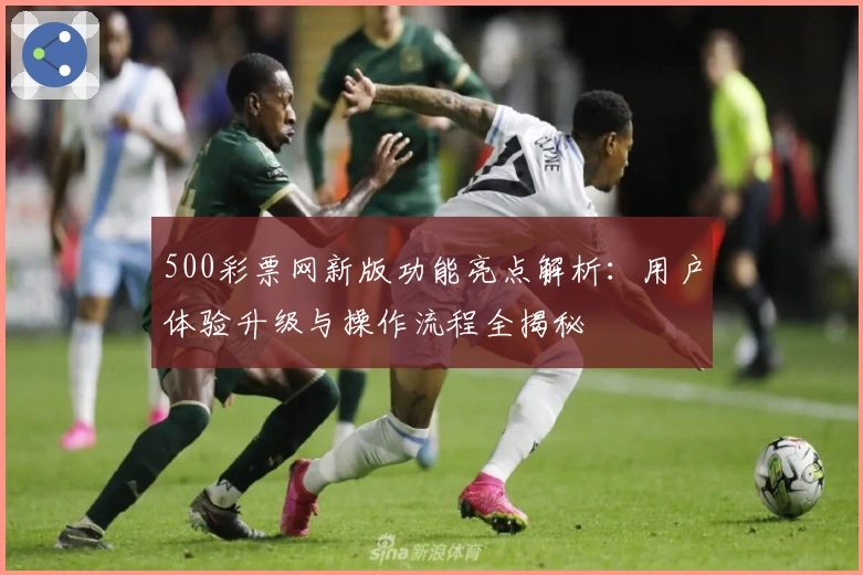500彩票网新版功能亮点解析：用户体验升级与操作流程全揭秘