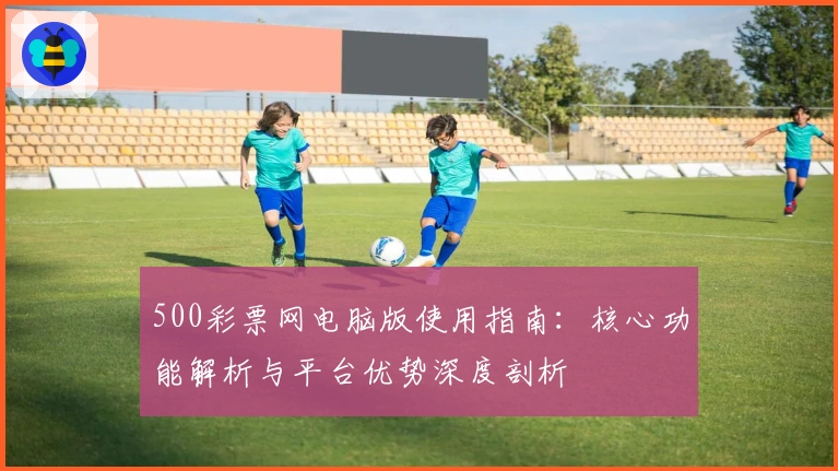 500彩票网电脑版使用指南：核心功能解析与平台优势深度剖析