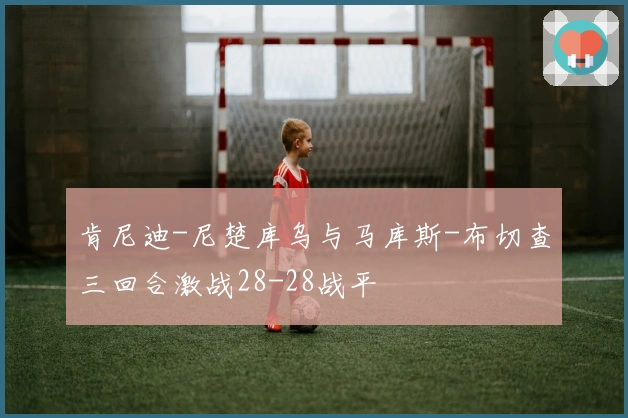 肯尼迪-尼楚库乌与马库斯-布切查三回合激战28-28战平