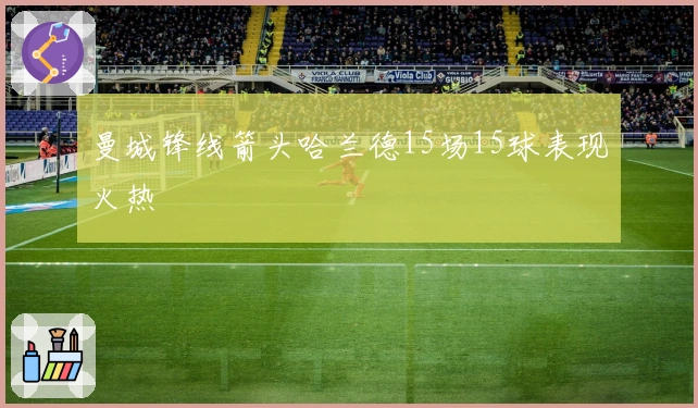 曼城锋线箭头哈兰德15场15球表现火热